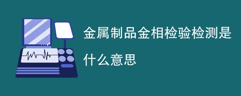 金属制品金相检验检测是什么意思